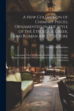 A New Collection of Chimney Pieces, Ornamented in the Style of the Etruscan, Greek, and Roman Architecture: Containing Thirty Six Designs, Suitable to