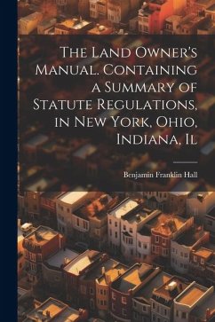 The Land Owner's Manual. Containing a Summary of Statute Regulations, in New York, Ohio, Indiana, Il - Hall, Benjamin Franklin