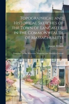 Topographical and Historical Sketches of the Town of Lancaster, in the Commonwealth of Massachusetts: Furnished for the Worcester Magazine and Histori - Willard, Joseph