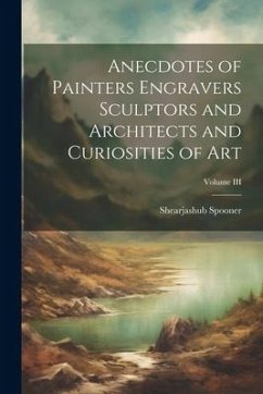 Anecdotes of Painters Engravers Sculptors and Architects and Curiosities of Art; Volume III - Spooner, Shearjashub