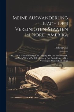 Meine Auswanderung Nach Den Vereinigten-Staaten in Nord-Amerika: Th. Meine Wahrnehmungen Im Umgang Mit Den Amerikanern, Und Mein Wirken Zur Erleichter - Gall, Ludwig