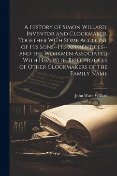 A History of Simon Willard, Inventor and Clockmaker, Together With Some Account of His Sons--his Apprentices--and the Workmen Associated With Him, Wit - Willard, John Ware