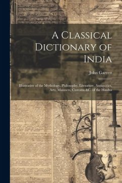 A Classical Dictionary of India: Illustrative of the Mythology, Philosophy, Literature, Antiquities, Arts, Manners, Customs &c. of the Hindus - Garrett, John