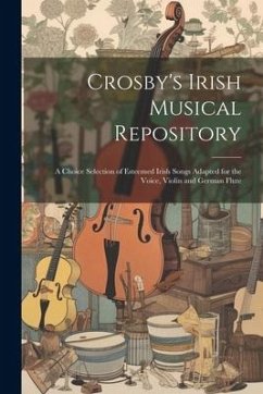 Crosby's Irish Musical Repository: A Choice Selection of Esteemed Irish Songs Adapted for the Voice, Violin and German Flute - Anonymous