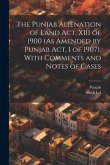 The Punjab Alienation of Land Act, XIII of 1900 (As Amended by Punjab Act, I of 1907), With Comments and Notes of Cases