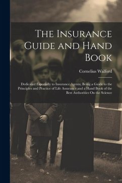 The Insurance Guide and Hand Book: Dedicated Especially to Insurance Agents; Being a Guide to the Principles and Practice of Life Assurance and a Hand - Walford, Cornelius