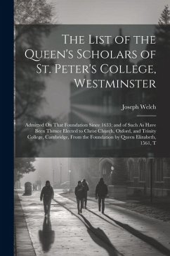 The List of the Queen's Scholars of St. Peter's College, Westminster: Admitted On That Foundation Since 1633; and of Such As Have Been Thence Elected - Welch, Joseph