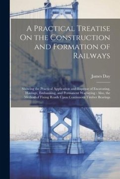 A Practical Treatise On the Construction and Formation of Railways: Showing the Practical Application and Expense of Excavating, Haulage, Embanking, a - Day, James