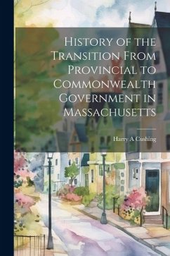 History of the Transition From Provincial to Commonwealth Government in Massachusetts - Cushing, Harry A.