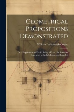 Geometrical Propositions Demonstrated: Or, a Supplement to Euclid, Being a Key to the Exercises Appended to Euclid's Elements, Books 1-6 - Cooley, William Desborough