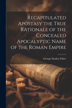 Recapitulated Apostasy the True Rationale of the Concealed Apocalyptic Name of the Roman Empire - Faber, George Stanley