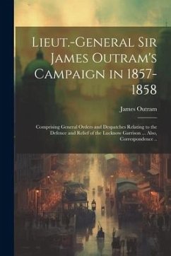 Lieut.-General Sir James Outram's Campaign in 1857-1858: Comprising General Orders and Despatches Relating to the Defence and Relief of the Lucknow Ga - Outram, James