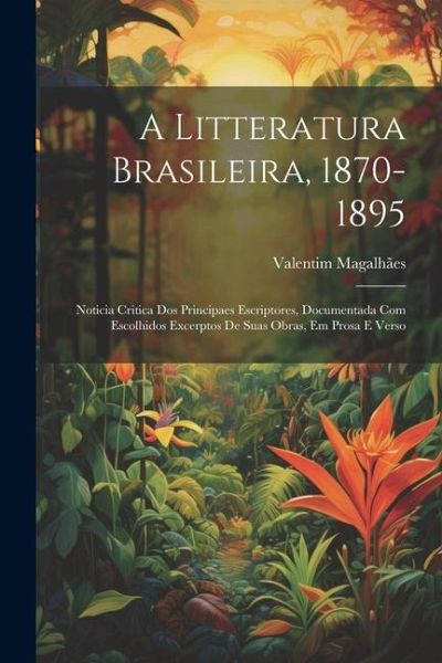 A Litteratura Brasileira, 1870-1895: Noticia Critica Dos Principaes Escriptores, Documentada Com Escolhidos Excerptos De Suas Obras, Em Prosa E Verso A Litteratura Brasileira, 1870-1895: Noticia Critica Dos Principaes Escriptores, Documentada Com Escolhidos Excerptos De Suas Obras, Em Prosa E Verso