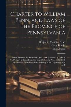Charter to William Penn, and Laws of the Province of Pennsylvania: Passed Between the Years 1682 and 1700, Preceded by Duke of York's Laws in Force Fr - Nead, Benjamin Matthias; Pennsylvania; Britain, Great