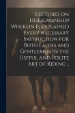 Lectures on Horsemanship Wherein is Explained Every Necessary Instruction for Both Ladies and Gentlemen in the Useful and Polite art of Riding ..