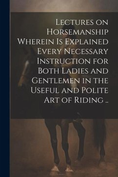 Lectures on Horsemanship Wherein is Explained Every Necessary Instruction for Both Ladies and Gentlemen in the Useful and Polite art of Riding .. - Anonymous