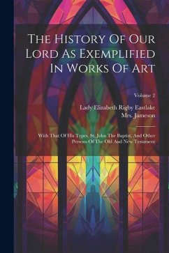 The History Of Our Lord As Exemplified In Works Of Art: With That Of His Types, St. John The Baptist, And Other Persons Of The Old And New Testament; - (Anna), Jameson