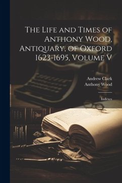 The Life and Times of Anthony Wood, Antiquary, of Oxford 1623-1695, Volume V: Indexes - Wood, Anthony; Clark, Andrew