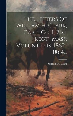 The Letters Of William H. Clark, Capt., Co. I, 21st Regt., Mass. Volunteers, 1862-1864... - Clark, William H.
