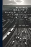 Government Regulation of Railway Rates, a Study of the Experience of the United States, Germany