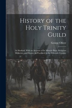 History of the Holy Trinity Guild: At Sleaford, With an Account of Its Miracle Plays, Religious Mysteries, and Shows, As Practiced in the Fifteenth Ce - Oliver, George