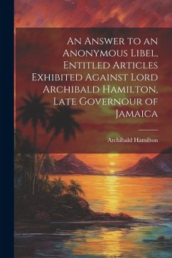 An Answer to an Anonymous Libel, Entitled Articles Exhibited Against Lord Archibald Hamilton, Late Governour of Jamaica - Hamilton, Archibald