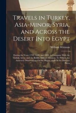 Travels in Turkey, Asia-Minor, Syria, and Across the Desert Into Egypt: During the Years 1799, 1800, and 1801, in Company With the Turkish Army, and t - Wittman, William