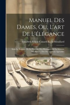 Manuel Des Dames, Ou, L'art De L'élégance: Sous Le Rapport De La Toilette, Des Honneurs De La Maison, Des Plaisirs, Des Occupations Agréables - Bayle-Mouillard, Elizabeth Félicie Cana