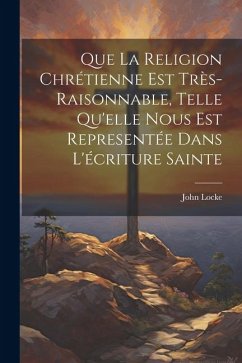 Que La Religion Chrétienne Est Très-Raisonnable, Telle Qu'elle Nous Est Representée Dans L'écriture Sainte - Locke, John