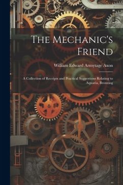 The Mechanic's Friend: A Collection of Receipts and Practical Suggestions Relating to Aquaria, Bronzing - Axon, William Edward Armytage