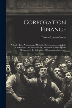 Corporation Finance: A Study of the Principles and Methods of the Management of the Finances of Corporations in the United States; With Spe - Greene, Thomas Lyman