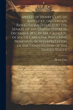 Speech of Henry Clay, of Kentucky, on Certain Resolutions Offered to the Senate of the United States in December, 1837, by Mr. Calhoun, of South Carolina, Involving Principles of Interpretation of the Constitution of the United States; - Clay, Henry