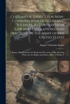 Customs of Service for Non-Commissioned Officers and Soldiers, As Derived From Law and Regulations, and Practised in the Army of the United States: Be - Kautz, August Valentine