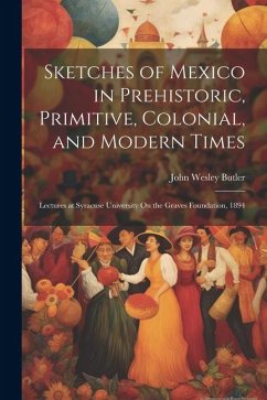 Sketches of Mexico in Prehistoric, Primitive, Colonial, and Modern Times: Lectures at Syracuse University On the Graves Foundation, 1894 - Butler, John Wesley