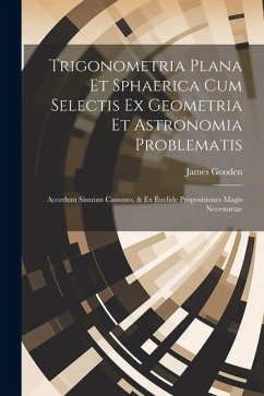 Trigonometria Plana Et Sphaerica Cum Selectis Ex Geometria Et Astronomia Problematis: Accedunt Sinuum Canones, & Ex Euclide Propositiones Magis Necess - Gooden, James