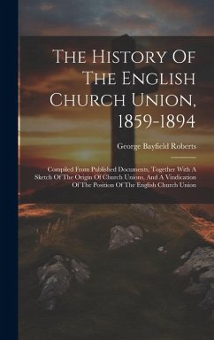 The History Of The English Church Union, 1859-1894: Compiled From Published Documents, Together With A Sketch Of The Origin Of Church Unions, And A Vi - Roberts, George Bayfield