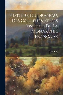 Histoire Du Drapeau, Des Couleurs Et Des Insignes De La Monarchie Française - Rey, Jean