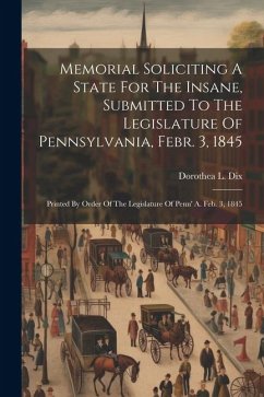 Memorial Soliciting A State For The Insane, Submitted To The Legislature Of Pennsylvania, Febr. 3, 1845: Printed By Order Of The Legislature Of Penn' - Dix, Dorothea L.