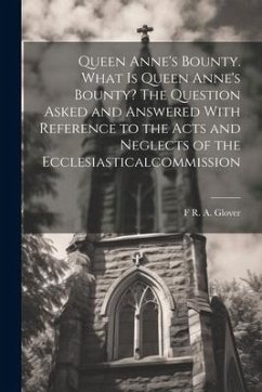 Queen Anne's Bounty. What is Queen Anne's Bounty? The Question Asked and Answered With Reference to the Acts and Neglects of the Ecclesiasticalcommiss - Glover, F. R. A.