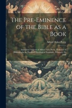 The Pre-eminence of the Bible as a Book: Inaugural Address of Alfred Tyler Perry, Professor of Bibliography in Hartford Theological Seminary, February - Perry, Alfred Tyler