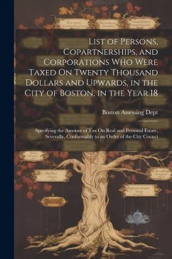 List of Persons, Copartnerships, and Corporations Who Were Taxed On Twenty Thousand Dollars and Upwards, in the City of Boston, in the Year 18: Specif