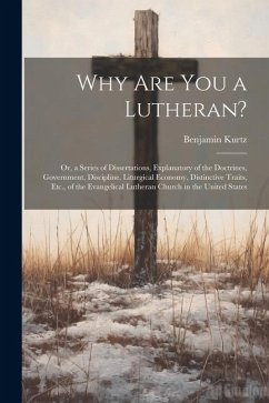 Why Are You a Lutheran?: Or, a Series of Dissertations, Explanatory of the Doctrines, Government, Discipline, Liturgical Economy, Distinctive T - Kurtz, Benjamin