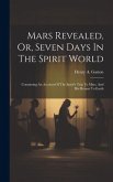 Mars Revealed, Or, Seven Days In The Spirit World: Containing An Account Of The Spirit's Trip To Mars, And His Return To Earth