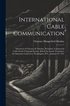 International Cable Communication: Statement of Clarence H. Mackay, Presedent, Commercial Cable-Postal Telegraph System, Before the Senate Committee O - Mackay, Clarence Hungerford