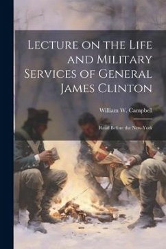 Lecture on the Life and Military Services of General James Clinton: Read Before the New-York - Campbell, William W.