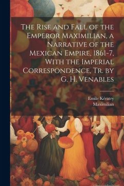 The Rise and Fall of the Emperor Maximilian, a Narrative of the Mexican Empire, 1861-7, With the Imperial Correspondence, Tr. by G. H. Venables - Maximilian; Kératry, Emile