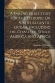 A Sailing Directory for the Ethiopic Or South Atlantic Ocean, Including the Coasts of South America and Africa