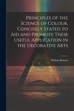 Principles of the Science of Colour, Concisely Stated to Aid and Promote Their Useful Application in the Decorative Arts - Benson, William