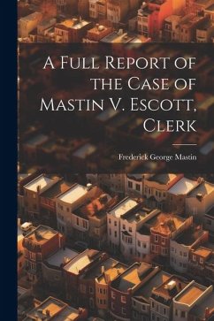 A Full Report of the Case of Mastin V. Escott, Clerk - Mastin, Frederick George