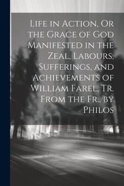 Life in Action, Or the Grace of God Manifested in the Zeal, Labours, Sufferings, and Achievements of William Farel, Tr. From the Fr., by Philos - Anonymous